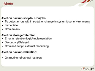 Alerts
Alert on backup scripts/ cronjobs
• To detect errors within script, or change in system/user environments
• Immediate
• Cron emails
Alert on storage/retention:
• Error in retention logic/implementation
• Secondary/Delayed
• Cron’ned script, external monitoring
Alert on backup validation:
• On routine refreshes/ restores
19
 