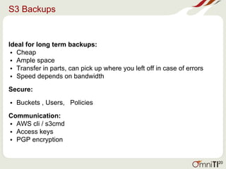 S3 Backups
Ideal for long term backups:
• Cheap
• Ample space
• Transfer in parts, can pick up where you left off in case of errors
• Speed depends on bandwidth
Secure:
• Buckets , Users, Policies
Communication:
• AWS cli / s3cmd
• Access keys
• PGP encryption
20
 