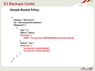 S3 Backups Contd.
Sample Bucket Policy:
{
"Version": "2012-10-17",
"Id": "S3-Account-Permissions",
"Statement": [
{
"Sid": "1",
"Effect": "Allow",
"Principal": {
"AWS": "arn:aws:iam::928763567489:user/omniti_testing"
},
"Action": "s3:*",
"Resource": [
"arn:aws:s3:::omniti_testing",
"arn:aws:s3:::omniti_testing/*"
]
}
]
}
21
 