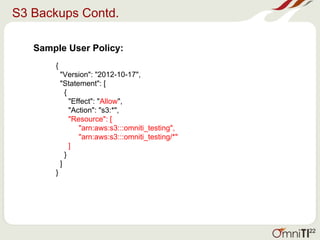 S3 Backups Contd.
Sample User Policy:
{
"Version": "2012-10-17",
"Statement": [
{
"Effect": "Allow",
"Action": "s3:*",
"Resource": [
"arn:aws:s3:::omniti_testing",
"arn:aws:s3:::omniti_testing/*"
]
}
]
}
22
 