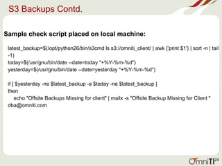 S3 Backups Contd.
Sample check script placed on local machine:
latest_backup=$(/opt/python26/bin/s3cmd ls s3://omniti_client/ | awk {'print $1'} | sort -n | tail
-1)
today=$(/usr/gnu/bin/date --date=today "+%Y-%m-%d")
yesterday=$(/usr/gnu/bin/date --date=yesterday "+%Y-%m-%d")
if [ $yesterday -ne $latest_backup -a $today -ne $latest_backup ]
then
echo "Offsite Backups Missing for client" | mailx -s "Offsite Backup Missing for Client "
dba@omniti.com
24
 