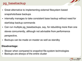 pg_basebackup
• Great alternative to implementing external filesystem based
snapshots/base backups
• internally manages to take consistent base backup without need for
start/stop backup commands
• Can run multiple pg_basebackups, say, for rebuilding more than one
slaves concurrently, although not advisable from performance
perspective.
• Backups can be made on master as well as standby
Disadvantage:
• Slower when compared to snapshot file-system technologies
• Backups are always of the entire cluster
29
 