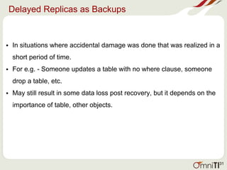 Delayed Replicas as Backups
• In situations where accidental damage was done that was realized in a
short period of time.
• For e.g. - Someone updates a table with no where clause, someone
drop a table, etc.
• May still result in some data loss post recovery, but it depends on the
importance of table, other objects.
31
 