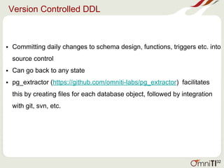 Version Controlled DDL
• Committing daily changes to schema design, functions, triggers etc. into
source control
• Can go back to any state
• pg_extractor (https://github.com/omniti-labs/pg_extractor) facilitates
this by creating files for each database object, followed by integration
with git, svn, etc.
32
 