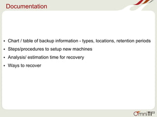 Documentation
• Chart / table of backup information - types, locations, retention periods
• Steps/procedures to setup new machines
• Analysis/ estimation time for recovery
• Ways to recover
33
 