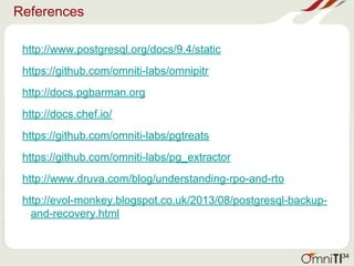 References
http://www.postgresql.org/docs/9.4/static
https://github.com/omniti-labs/omnipitr
http://docs.pgbarman.org
http://docs.chef.io/
https://github.com/omniti-labs/pgtreats
https://github.com/omniti-labs/pg_extractor
http://www.druva.com/blog/understanding-rpo-and-rto
http://evol-monkey.blogspot.co.uk/2013/08/postgresql-backup-
and-recovery.html
34
 
