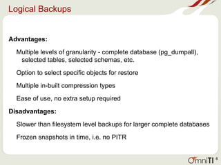 Logical Backups
Advantages:
Multiple levels of granularity - complete database (pg_dumpall),
selected tables, selected schemas, etc.
Option to select specific objects for restore
Multiple in-built compression types
Ease of use, no extra setup required
Disadvantages:
Slower than filesystem level backups for larger complete databases
Frozen snapshots in time, i.e. no PITR
6
 