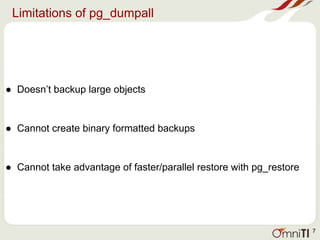 Limitations of pg_dumpall
● Doesn’t backup large objects
● Cannot create binary formatted backups
● Cannot take advantage of faster/parallel restore with pg_restore
7
 