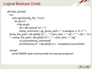 Logical Backups Contd.
def take_dump():
try:
with open(config_file, 'r') as f:
for db in f:
if db.strip():
db = db.replace("n", "")
dump_command = pg_dump_path + " -U postgres -v -Fc -f " +
dump_file_path + db.split()[-1] + "_" + start_time + ".sql" + " " + db + " 2>>
" + dump_file_path + db.split()[-1] + "_" + start_time + ".log"
os.system(dump_command)
print('backup of ' + db.split()[-1] + ' completed successfully')
except:
print('ERROR: bash command did not execute properly')
8
 