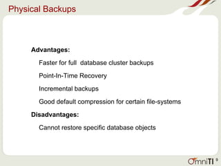 Physical Backups
Advantages:
Faster for full database cluster backups
Point-In-Time Recovery
Incremental backups
Good default compression for certain file-systems
Disadvantages:
Cannot restore specific database objects
9
 