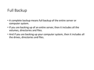 Full Backup
• A complete backup means full backup of the entire server or
computer system.
• If you are backing up of an entire server, then it includes all the
volumes, directories and files.
• And if you are backing up your computer system, then it includes all
the drives, directories and files.
 