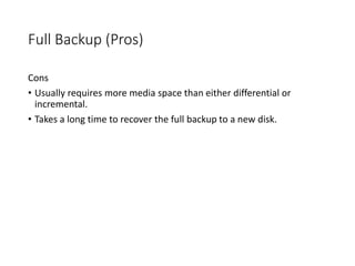Full Backup (Pros)
Cons
• Usually requires more media space than either differential or
incremental.
• Takes a long time to recover the full backup to a new disk.
 