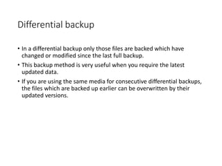 Differential backup
• In a differential backup only those files are backed which have
changed or modified since the last full backup.
• This backup method is very useful when you require the latest
updated data.
• If you are using the same media for consecutive differential backups,
the files which are backed up earlier can be overwritten by their
updated versions.
 
