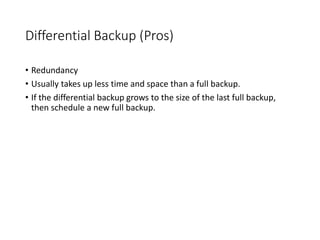 Differential Backup (Pros)
• Redundancy
• Usually takes up less time and space than a full backup.
• If the differential backup grows to the size of the last full backup,
then schedule a new full backup.
 