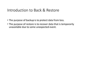 Introduction to Back & Restore
• The purpose of backup is to protect data from loss.
• The purpose of restore is to recover data that is temporarily
unavailable due to some unexpected event.
 