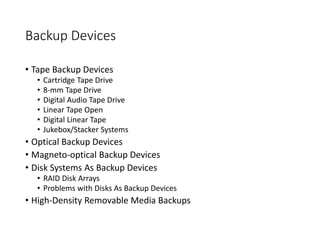 Backup Devices
• Tape Backup Devices
• Cartridge Tape Drive
• 8-mm Tape Drive
• Digital Audio Tape Drive
• Linear Tape Open
• Digital Linear Tape
• Jukebox/Stacker Systems
• Optical Backup Devices
• Magneto-optical Backup Devices
• Disk Systems As Backup Devices
• RAID Disk Arrays
• Problems with Disks As Backup Devices
• High-Density Removable Media Backups
 