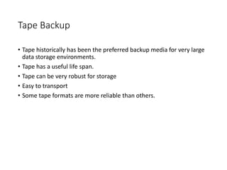 Tape Backup
• Tape historically has been the preferred backup media for very large
data storage environments.
• Tape has a useful life span.
• Tape can be very robust for storage
• Easy to transport
• Some tape formats are more reliable than others.
 