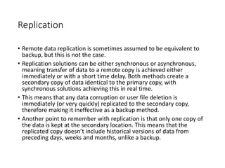 Replication
• Remote data replication is sometimes assumed to be equivalent to
backup, but this is not the case.
• Replication solutions can be either synchronous or asynchronous,
meaning transfer of data to a remote copy is achieved either
immediately or with a short time delay. Both methods create a
secondary copy of data identical to the primary copy, with
synchronous solutions achieving this in real time.
• This means that any data corruption or user file deletion is
immediately (or very quickly) replicated to the secondary copy,
therefore making it ineffective as a backup method.
• Another point to remember with replication is that only one copy of
the data is kept at the secondary location. This means that the
replicated copy doesn’t include historical versions of data from
preceding days, weeks and months, unlike a backup.
 