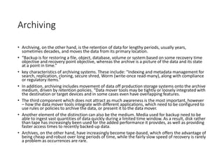 Archiving
• Archiving, on the other hand, is the retention of data for lengthy periods, usually years,
sometimes decades, and moves the data from its primary location.
• “Backup is for restoring a file, object, database, volume or system based on some recovery time
objective and recovery point objective, whereas the archive is a picture of the data and its state
at a point in time.”
• key characteristics of archiving systems. These include: “Indexing and metadata management for
search, replication, cloning, secure shred, Worm (write-once read-many), along with compliance
or regulatory items.”
• In addition, archiving includes movement of data off production storage systems onto the archive
medium, driven by retention policies. “Data mover tools may be tightly or loosely integrated with
the destination or target devices and in some cases even have overlapping features.
• The third component which does not attract as much awareness is the most important, however
– how the data mover tools integrate with different applications, which need to be configured to
use rules or policies to archive the data, or present it to the data mover.
• Another element of the distinction can also be the medium. Media used for backup need to be
able to ingest vast quantities of data quickly during a limited time window. As a result, disk rather
than tape has increasingly been used for the added performance it provides, as well as providing
faster access times to recently backed-up data.
• Archives, on the other hand, have increasingly become tape-based, which offers the advantage of
being cheap and robust over long periods of time, while the fairly slow speed of recovery is rarely
a problem as occurrences are rare.
 