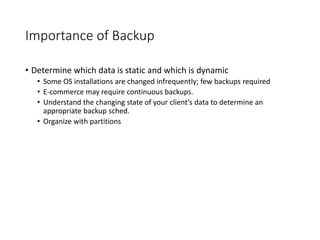 Importance of Backup
• Determine which data is static and which is dynamic
• Some OS installations are changed infrequently; few backups required
• E-commerce may require continuous backups.
• Understand the changing state of your client’s data to determine an
appropriate backup sched.
• Organize with partitions
 