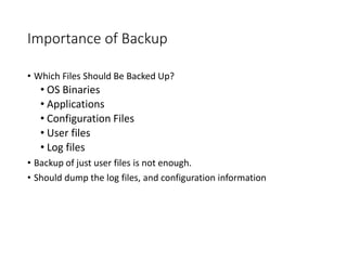 Importance of Backup
• Which Files Should Be Backed Up?
• OS Binaries
• Applications
• Configuration Files
• User files
• Log files
• Backup of just user files is not enough.
• Should dump the log files, and configuration information
 