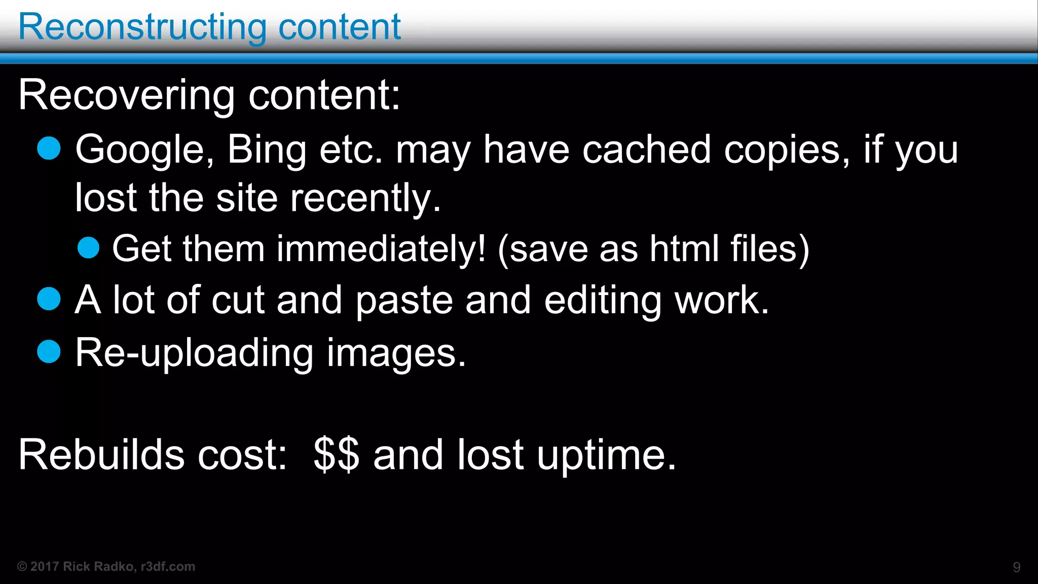 © 2017 Rick Radko, r3df.com
Reconstructing content
Recovering content:
 Google, Bing etc. may have cached copies, if you
lost the site recently.
 Get them immediately! (save as html files)
 A lot of cut and paste and editing work.
 Re-uploading images.
Rebuilds cost: $$ and lost uptime.
9
 