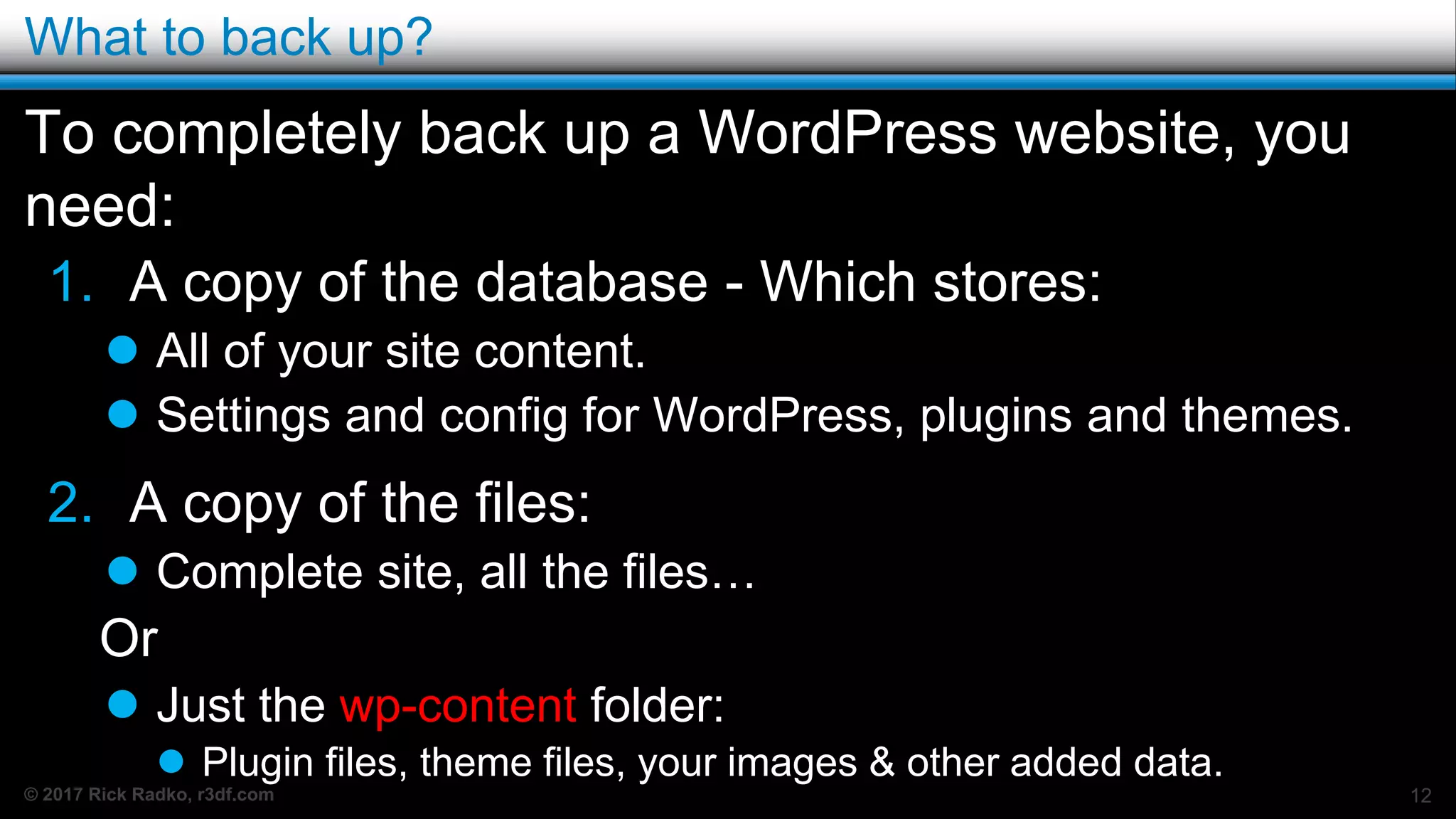 © 2017 Rick Radko, r3df.com
What to back up?
To completely back up a WordPress website, you
need:
1. A copy of the database - Which stores:
 All of your site content.
 Settings and config for WordPress, plugins and themes.
2. A copy of the files:
 Complete site, all the files…
Or
 Just the wp-content folder:
 Plugin files, theme files, your images & other added data.
12
 