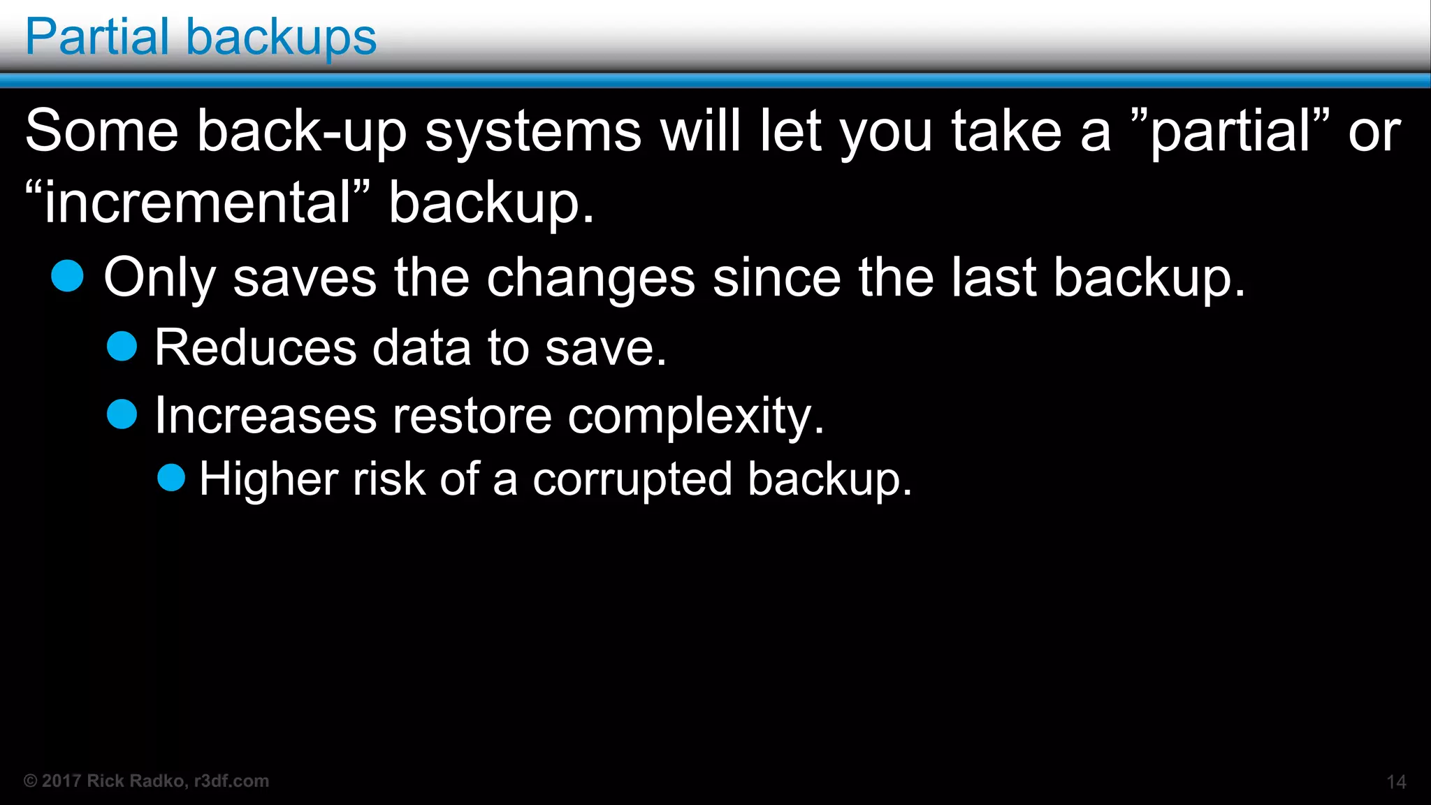 © 2017 Rick Radko, r3df.com
Partial backups
Some back-up systems will let you take a ”partial” or
“incremental” backup.
 Only saves the changes since the last backup.
 Reduces data to save.
 Increases restore complexity.
 Higher risk of a corrupted backup.
14
 
