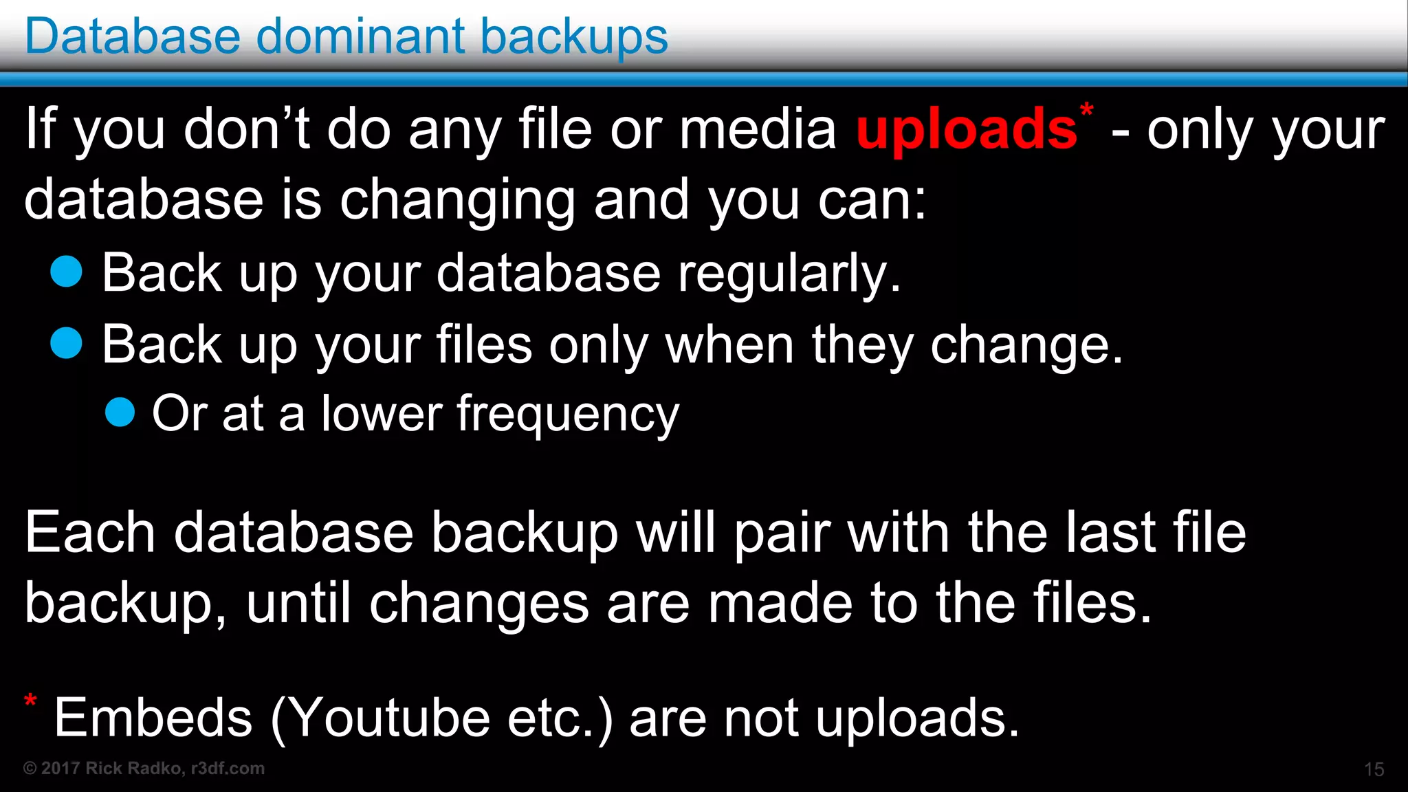 © 2017 Rick Radko, r3df.com
Database dominant backups
If you don’t do any file or media uploads* - only your
database is changing and you can:
 Back up your database regularly.
 Back up your files only when they change.
 Or at a lower frequency
Each database backup will pair with the last file
backup, until changes are made to the files.
* Embeds (Youtube etc.) are not uploads.
15
 