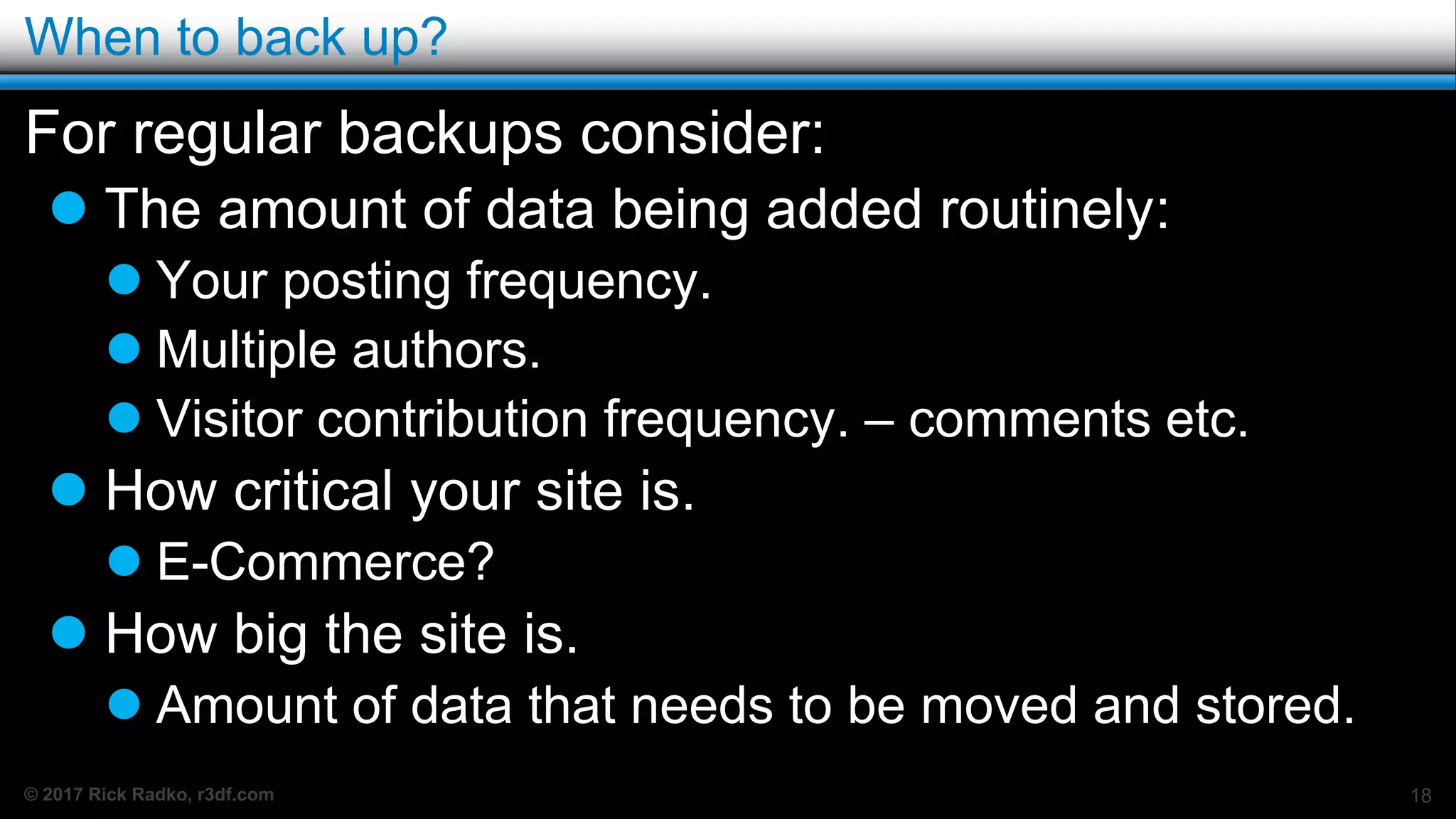 © 2017 Rick Radko, r3df.com
When to back up?
For regular backups consider:
 The amount of data being added routinely:
 Your posting frequency.
 Multiple authors.
 Visitor contribution frequency. – comments etc.
 How critical your site is.
 E-Commerce?
 How big the site is.
 Amount of data that needs to be moved and stored.
18
 