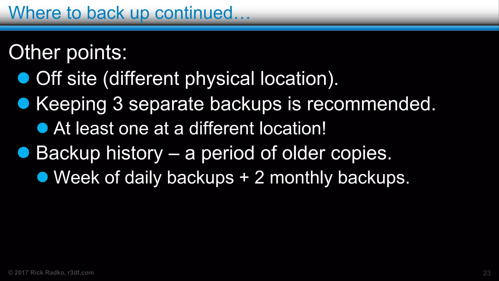 © 2017 Rick Radko, r3df.com
Where to back up continued…
Other points:
 Off site (different physical location).
 Keeping 3 separate backups is recommended.
 At least one at a different location!
 Backup history – a period of older copies.
 Week of daily backups + 2 monthly backups.
23
 