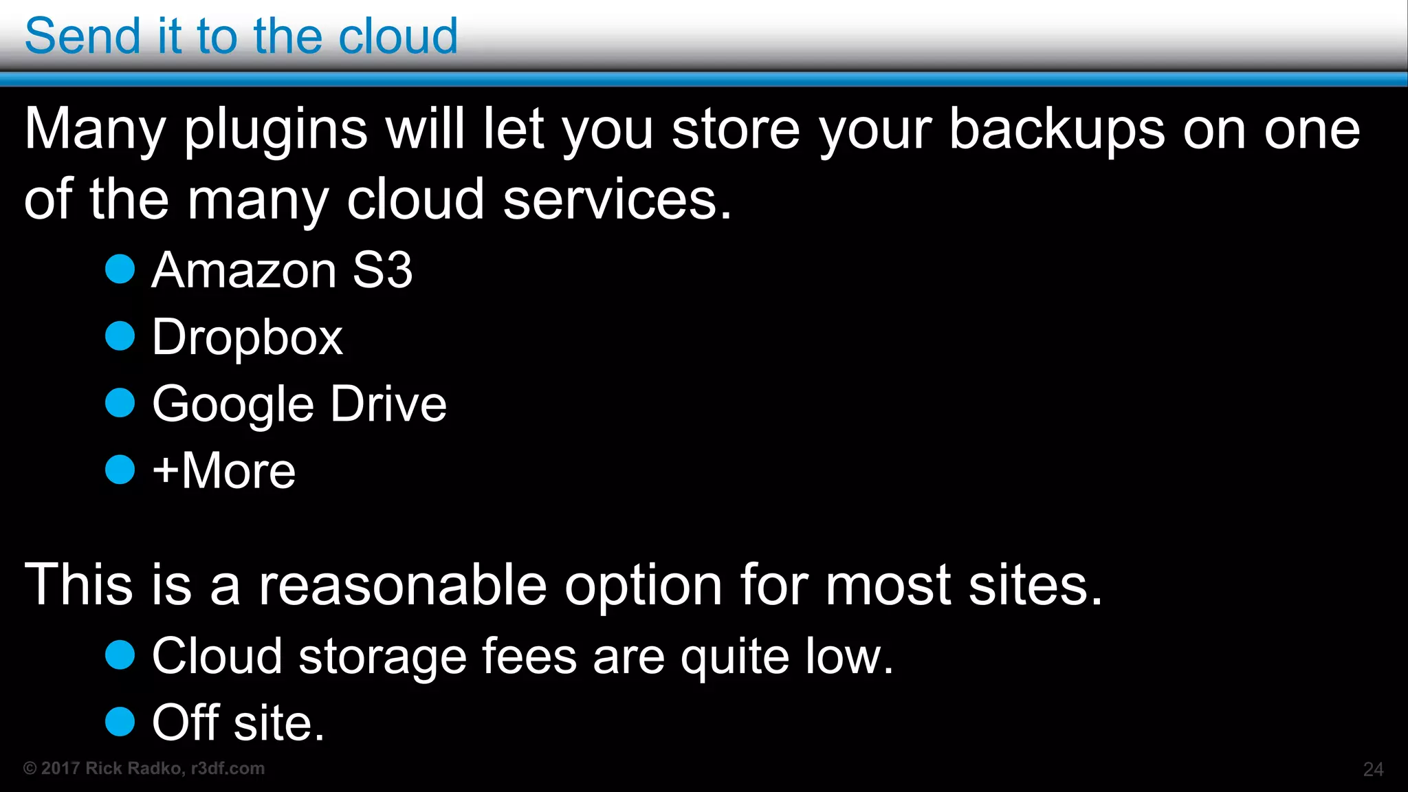 © 2017 Rick Radko, r3df.com
Send it to the cloud
Many plugins will let you store your backups on one
of the many cloud services.
 Amazon S3
 Dropbox
 Google Drive
 +More
This is a reasonable option for most sites.
 Cloud storage fees are quite low.
 Off site.
24
 