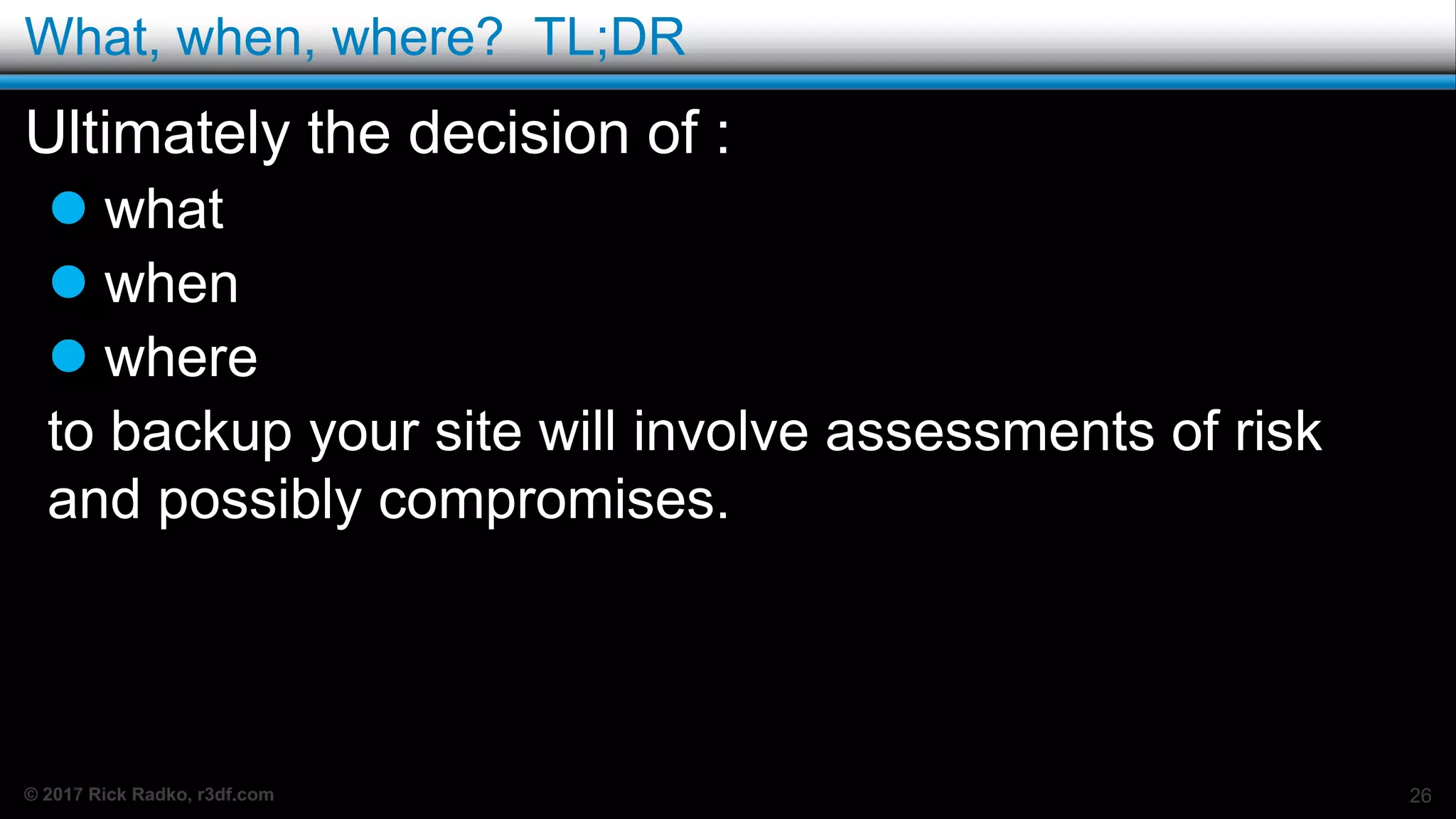 © 2017 Rick Radko, r3df.com
What, when, where? TL;DR
Ultimately the decision of :
 what
 when
 where
to backup your site will involve assessments of risk
and possibly compromises.
26
 