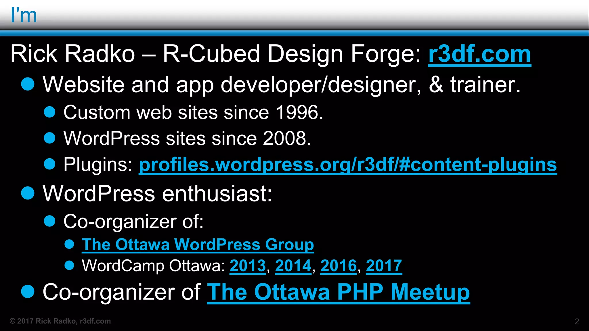 © 2017 Rick Radko, r3df.com
I'm
Rick Radko – R-Cubed Design Forge: r3df.com
 Website and app developer/designer, & trainer.
 Custom web sites since 1996.
 WordPress sites since 2008.
 Plugins: profiles.wordpress.org/r3df/#content-plugins
 WordPress enthusiast:
 Co-organizer of:
 The Ottawa WordPress Group
 WordCamp Ottawa: 2013, 2014, 2016, 2017
 Co-organizer of The Ottawa PHP Meetup
2
 