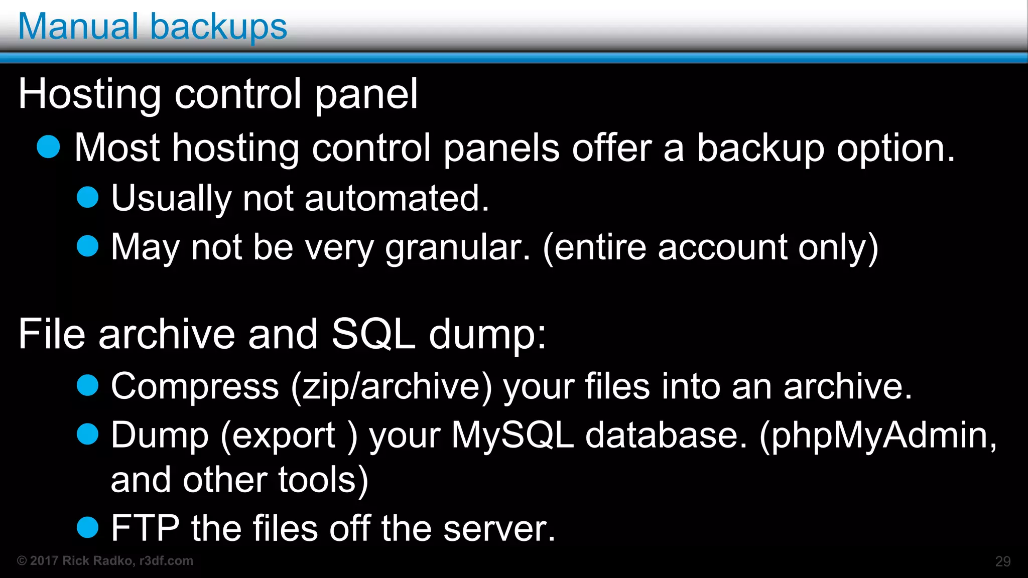 © 2017 Rick Radko, r3df.com
Manual backups
Hosting control panel
 Most hosting control panels offer a backup option.
 Usually not automated.
 May not be very granular. (entire account only)
File archive and SQL dump:
 Compress (zip/archive) your files into an archive.
 Dump (export ) your MySQL database. (phpMyAdmin,
and other tools)
 FTP the files off the server.
29
 