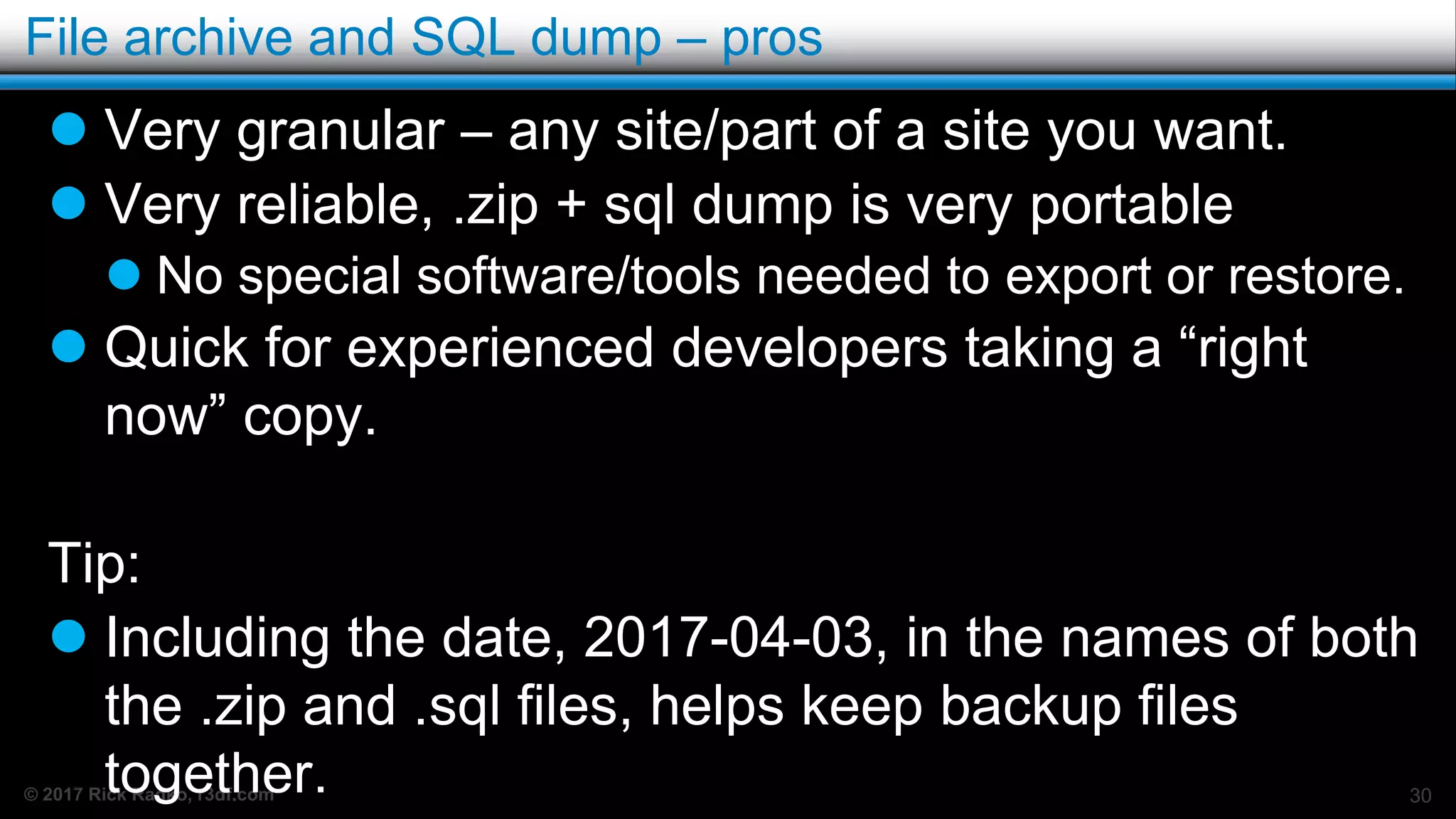 © 2017 Rick Radko, r3df.com
File archive and SQL dump – pros
 Very granular – any site/part of a site you want.
 Very reliable, .zip + sql dump is very portable
 No special software/tools needed to export or restore.
 Quick for experienced developers taking a “right
now” copy.
Tip:
 Including the date, 2017-04-03, in the names of both
the .zip and .sql files, helps keep backup files
together. 30
 