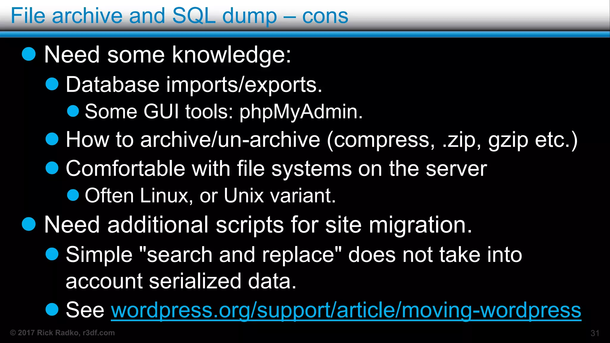 © 2017 Rick Radko, r3df.com
File archive and SQL dump – cons
 Need some knowledge:
 Database imports/exports.
 Some GUI tools: phpMyAdmin.
 How to archive/un-archive (compress, .zip, gzip etc.)
 Comfortable with file systems on the server
 Often Linux, or Unix variant.
 Need additional scripts for site migration.
 Simple "search and replace" does not take into
account serialized data.
 See wordpress.org/support/article/moving-wordpress
31
 