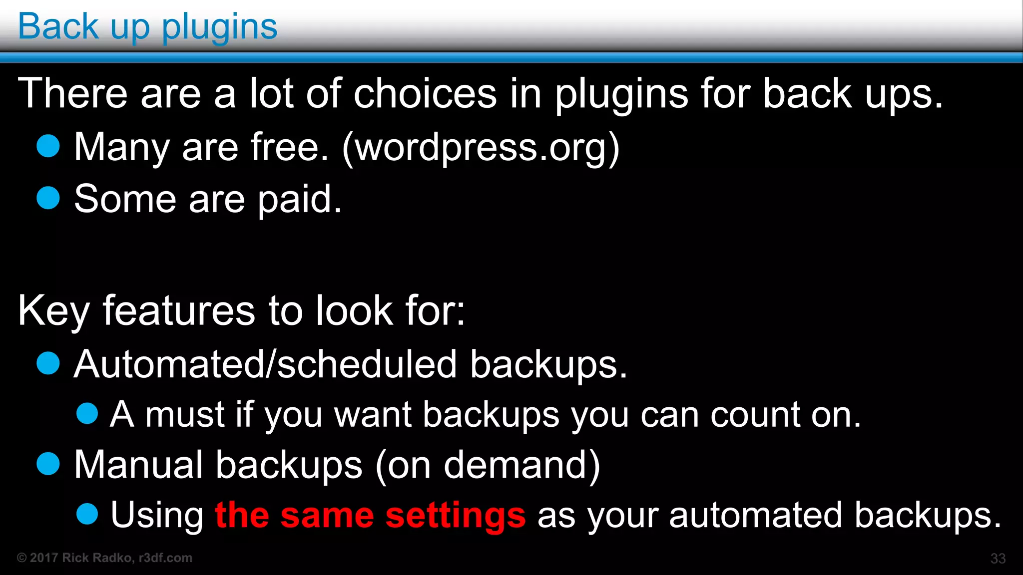 © 2017 Rick Radko, r3df.com
Back up plugins
There are a lot of choices in plugins for back ups.
 Many are free. (wordpress.org)
 Some are paid.
Key features to look for:
 Automated/scheduled backups.
 A must if you want backups you can count on.
 Manual backups (on demand)
 Using the same settings as your automated backups.
33
 