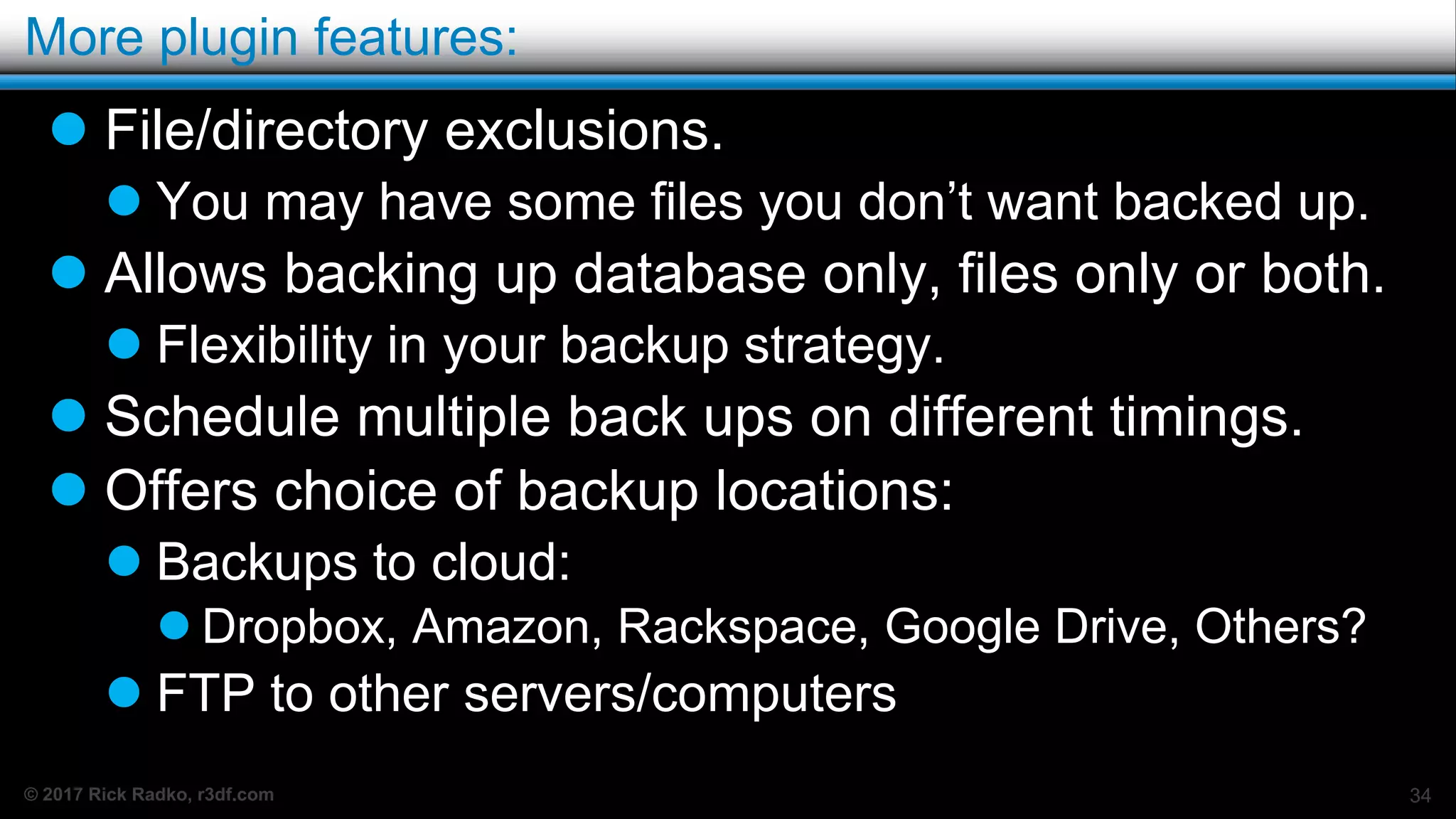 © 2017 Rick Radko, r3df.com
More plugin features:
 File/directory exclusions.
 You may have some files you don’t want backed up.
 Allows backing up database only, files only or both.
 Flexibility in your backup strategy.
 Schedule multiple back ups on different timings.
 Offers choice of backup locations:
 Backups to cloud:
 Dropbox, Amazon, Rackspace, Google Drive, Others?
 FTP to other servers/computers
34
 