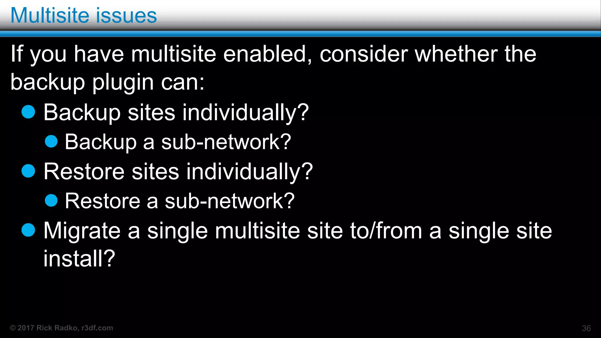 © 2017 Rick Radko, r3df.com
Multisite issues
If you have multisite enabled, consider whether the
backup plugin can:
 Backup sites individually?
 Backup a sub-network?
 Restore sites individually?
 Restore a sub-network?
 Migrate a single multisite site to/from a single site
install?
36
 