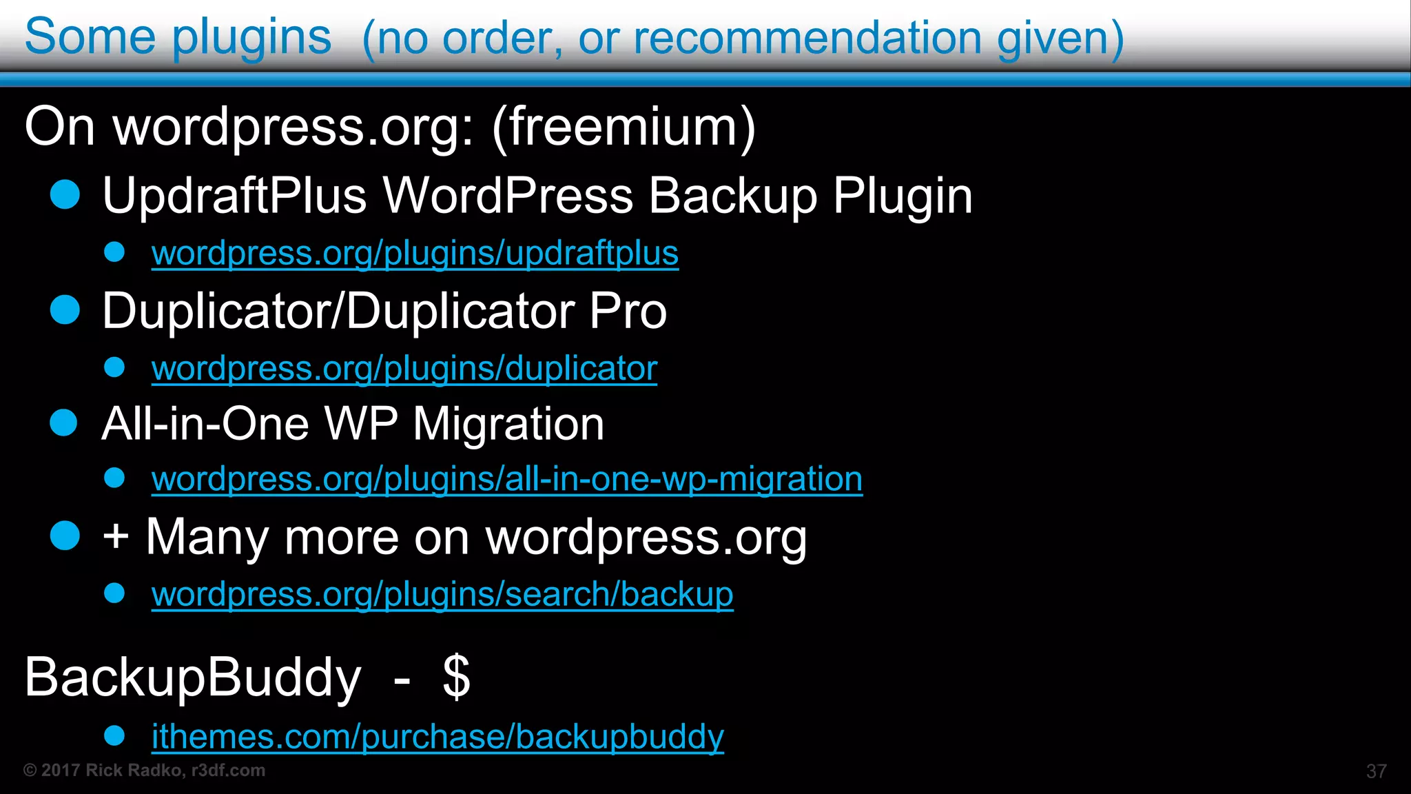 © 2017 Rick Radko, r3df.com
Some plugins (no order, or recommendation given)
On wordpress.org: (freemium)
 UpdraftPlus WordPress Backup Plugin
 wordpress.org/plugins/updraftplus
 Duplicator/Duplicator Pro
 wordpress.org/plugins/duplicator
 All-in-One WP Migration
 wordpress.org/plugins/all-in-one-wp-migration
 + Many more on wordpress.org
 wordpress.org/plugins/search/backup
BackupBuddy - $
 ithemes.com/purchase/backupbuddy
37
 