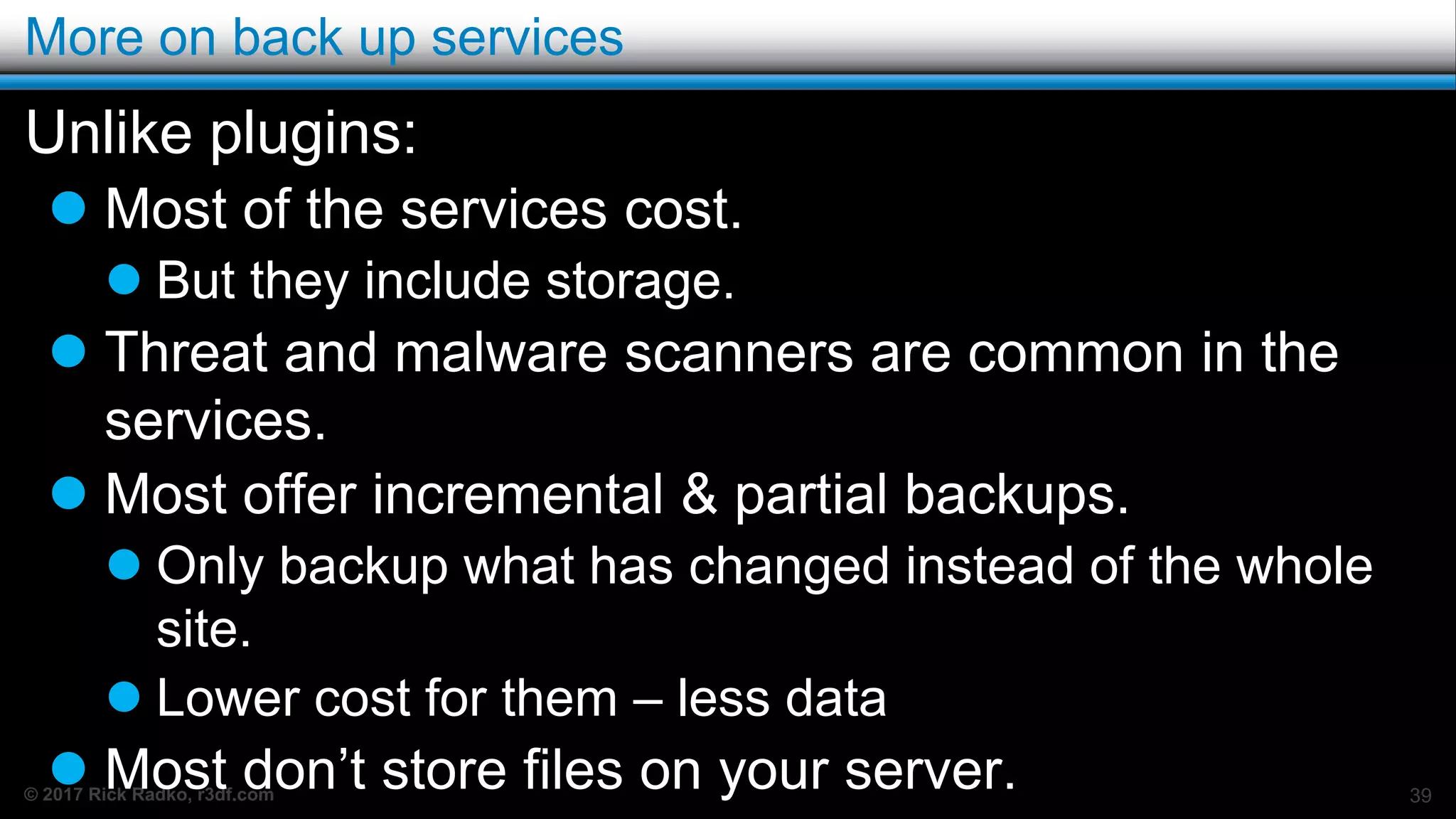 © 2017 Rick Radko, r3df.com
More on back up services
Unlike plugins:
 Most of the services cost.
 But they include storage.
 Threat and malware scanners are common in the
services.
 Most offer incremental & partial backups.
 Only backup what has changed instead of the whole
site.
 Lower cost for them – less data
 Most don’t store files on your server. 39
 