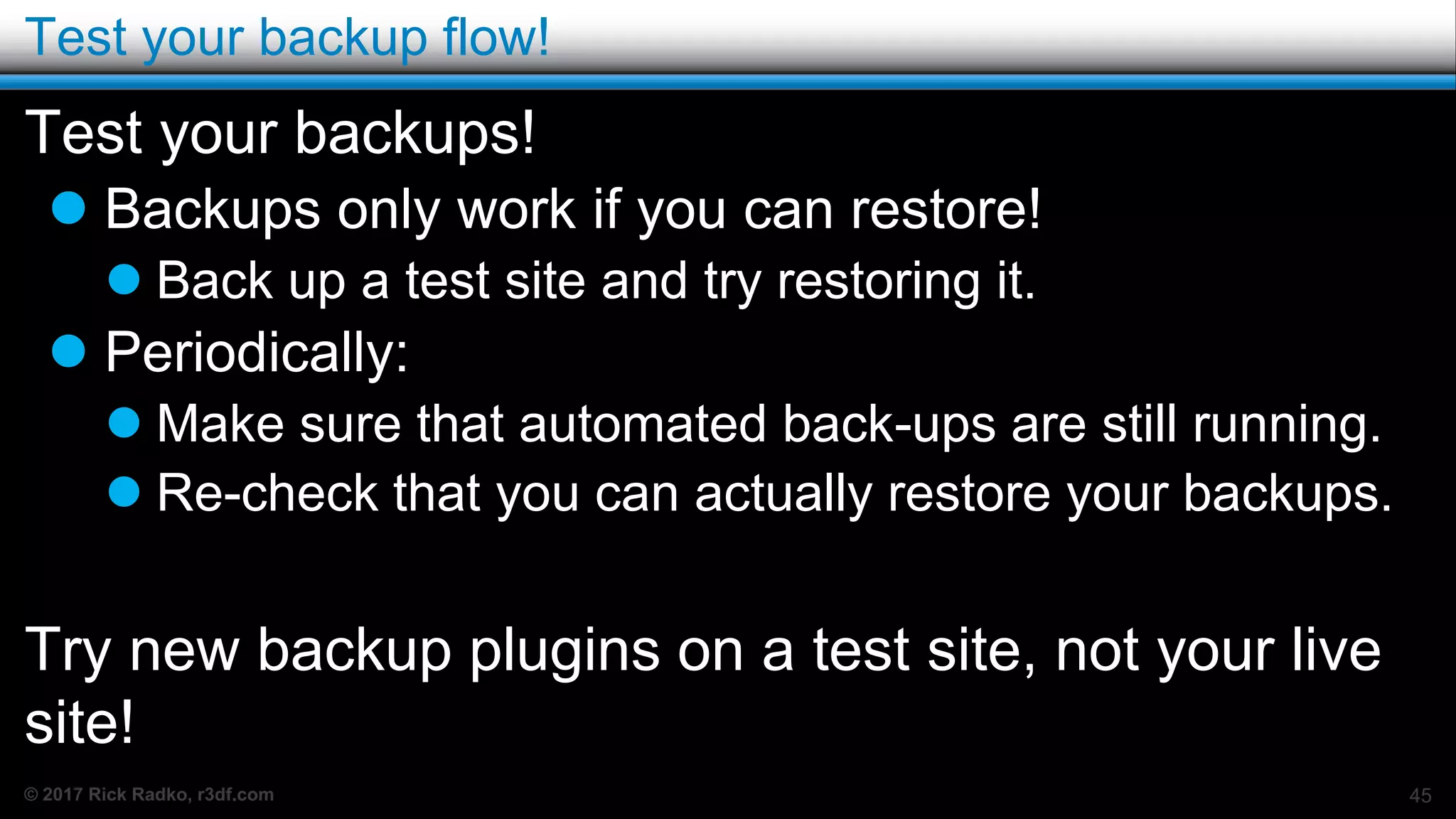© 2017 Rick Radko, r3df.com
Test your backup flow!
Test your backups!
 Backups only work if you can restore!
 Back up a test site and try restoring it.
 Periodically:
 Make sure that automated back-ups are still running.
 Re-check that you can actually restore your backups.
Try new backup plugins on a test site, not your live
site!
45
 