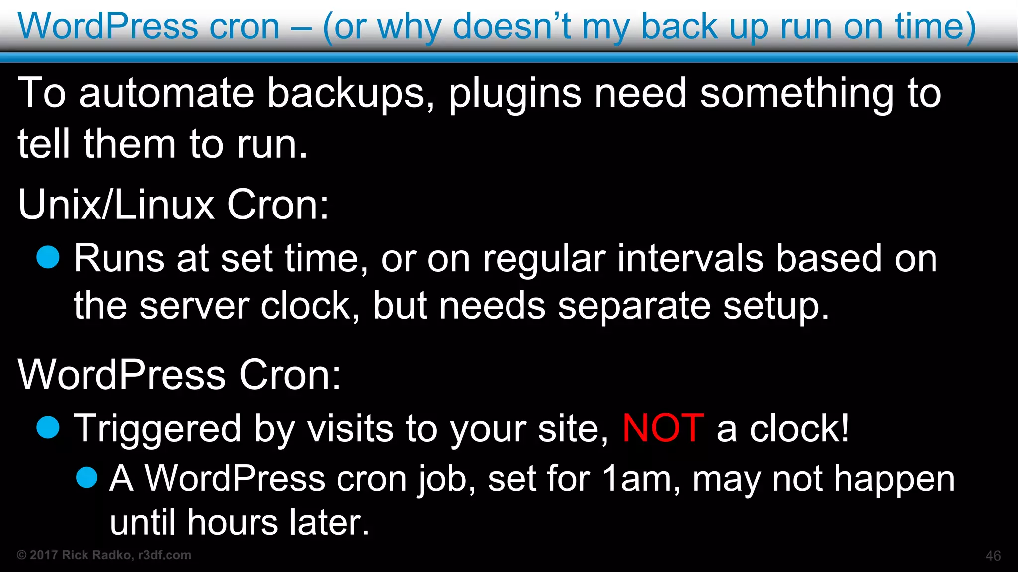 © 2017 Rick Radko, r3df.com
WordPress cron – (or why doesn’t my back up run on time)
To automate backups, plugins need something to
tell them to run.
Unix/Linux Cron:
 Runs at set time, or on regular intervals based on
the server clock, but needs separate setup.
WordPress Cron:
 Triggered by visits to your site, NOT a clock!
 A WordPress cron job, set for 1am, may not happen
until hours later.
46
 