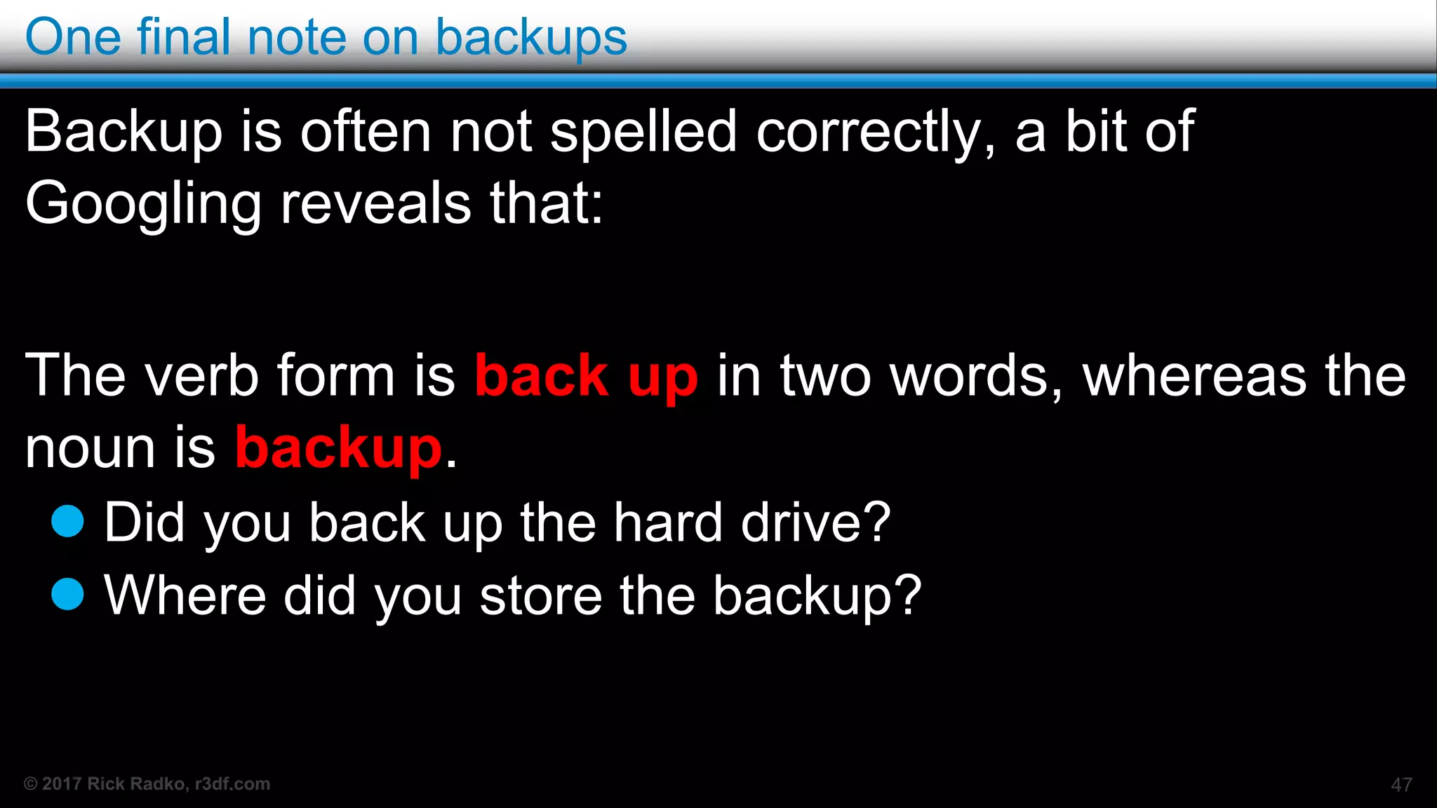 © 2017 Rick Radko, r3df.com
One final note on backups
Backup is often not spelled correctly, a bit of
Googling reveals that:
The verb form is back up in two words, whereas the
noun is backup.
 Did you back up the hard drive?
 Where did you store the backup?
47
 