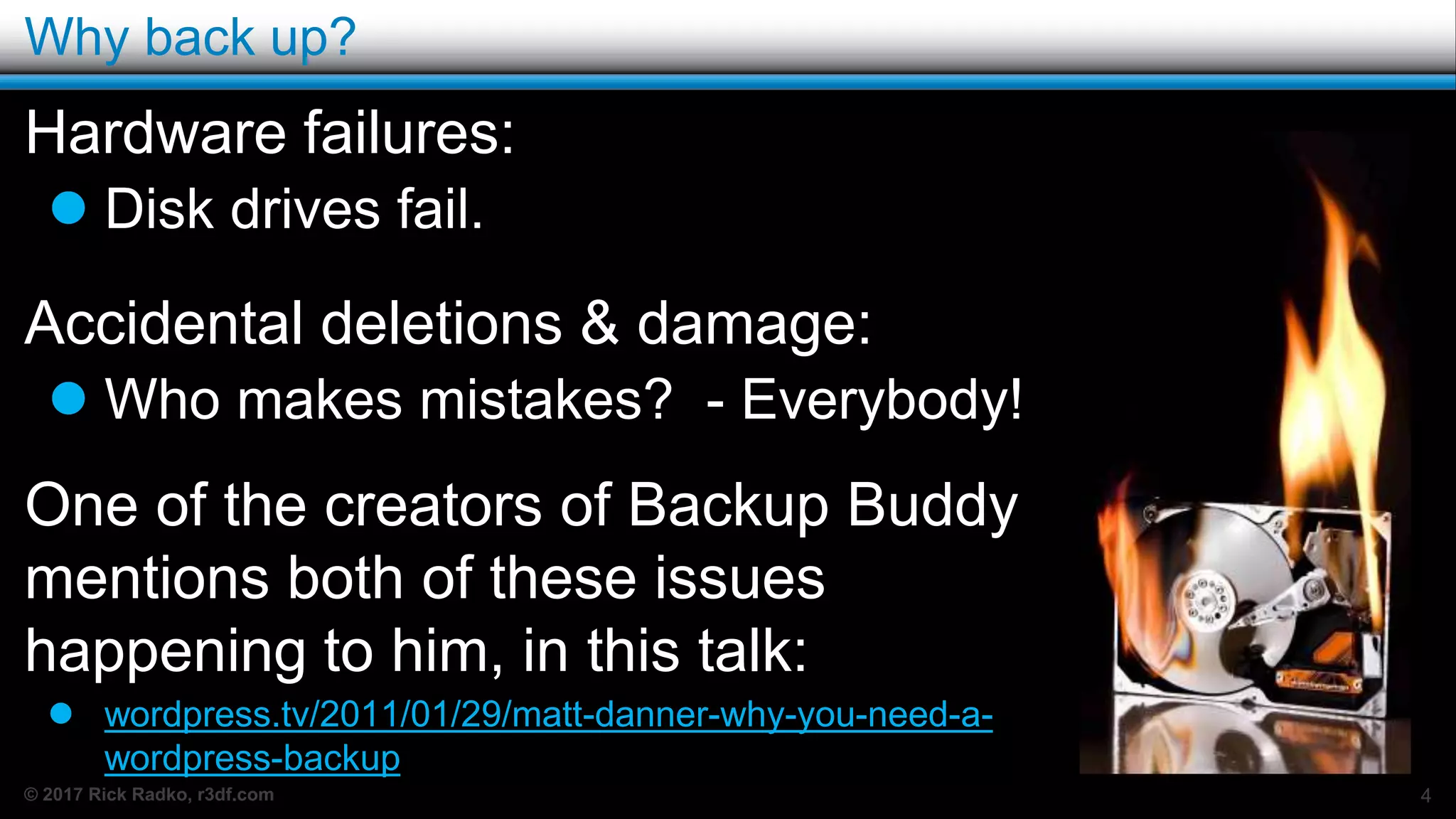 © 2017 Rick Radko, r3df.com
Why back up?
Hardware failures:
 Disk drives fail.
Accidental deletions & damage:
 Who makes mistakes? - Everybody!
One of the creators of Backup Buddy
mentions both of these issues
happening to him, in this talk:
 wordpress.tv/2011/01/29/matt-danner-why-you-need-a-
wordpress-backup
4
 