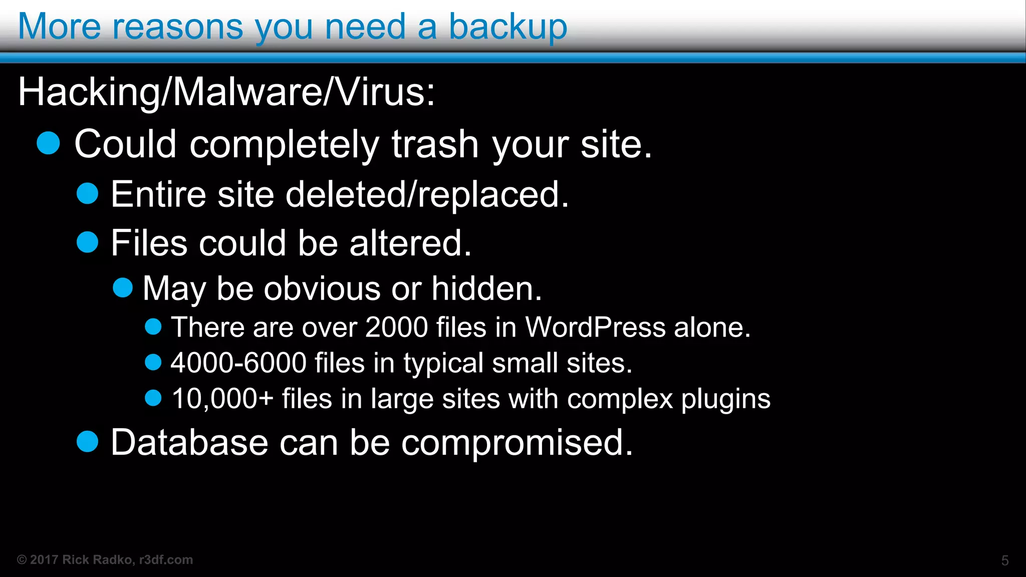 © 2017 Rick Radko, r3df.com
More reasons you need a backup
Hacking/Malware/Virus:
 Could completely trash your site.
 Entire site deleted/replaced.
 Files could be altered.
 May be obvious or hidden.
 There are over 2000 files in WordPress alone.
 4000-6000 files in typical small sites.
 10,000+ files in large sites with complex plugins
 Database can be compromised.
5
 