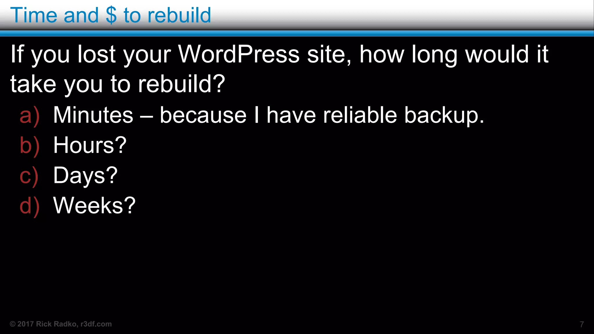 © 2017 Rick Radko, r3df.com
Time and $ to rebuild
If you lost your WordPress site, how long would it
take you to rebuild?
a) Minutes – because I have reliable backup.
b) Hours?
c) Days?
d) Weeks?
7
 
