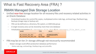 Copyright © 2018, Oracle and/or its affiliates. All rights reserved. |
What is Fast Recovery Area (FRA) ?
• Unified near-line storage location for all recovery files and recovery related activities in
an Oracle Database
– Centralized location for control file copies, multiplexed online redo logs, archived logs, flashback logs,
backups (image copy or backup set)
– FRA can be defined as a directory, file system, or ASM disk group
– A single recovery area can be shared by more than one database
– Initialization parameters db_recovery_file_dest & db_recovery_file_dest_size
• FRA may be on tier 2+ storage although not necessarily recommended
– Slower storage could effect production database performance
• Online redo logs, archived logs, Flashback logs and controlfile
RMAN Managed Disk Storage Location
NAME TYPE VALUE
------------------------------------ ----------- --------------------------
db_recovery_file_dest string /oradata/prod/fra
db_recovery_file_dest_size big integer 500G
 