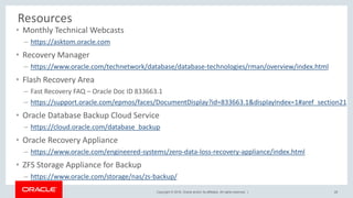 Copyright © 2018, Oracle and/or its affiliates. All rights reserved. |
Resources
• Monthly Technical Webcasts
– https://asktom.oracle.com
• Recovery Manager
– https://www.oracle.com/technetwork/database/database-technologies/rman/overview/index.html
• Flash Recovery Area
– Fast Recovery FAQ – Oracle Doc ID 833663.1
– https://support.oracle.com/epmos/faces/DocumentDisplay?id=833663.1&displayIndex=1#aref_section21
• Oracle Database Backup Cloud Service
– https://cloud.oracle.com/database_backup
• Oracle Recovery Appliance
– https://www.oracle.com/engineered-systems/zero-data-loss-recovery-appliance/index.html
• ZFS Storage Appliance for Backup
– https://www.oracle.com/storage/nas/zs-backup/
28
 